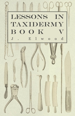 Lessons in Taxidermy - A Comprehensive Treatise on Collecting and Preserving all Subjects of Natural History - Book V. by Elwood, J.