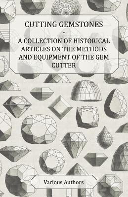 Cutting Gemstones - A Collection of Historical Articles on the Methods and Equipment of the Gem Cutter by Various