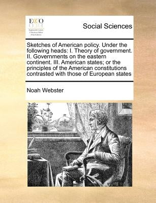 Sketches of American Policy. Under the Following Heads: I. Theory of Government. II. Governments on the Eastern Continent. III. American States; Or th by Webster, Noah