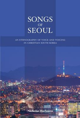 Songs of Seoul: An Ethnography of Voice and Voicing in Christian South Korea by Harkness, Nicholas