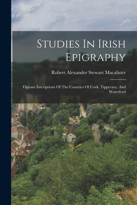 Studies In Irish Epigraphy: Ogham Inscriptions Of The Counties Of Cork, Tipperary, And Waterford by Robert Alexander Stewart MacAlister