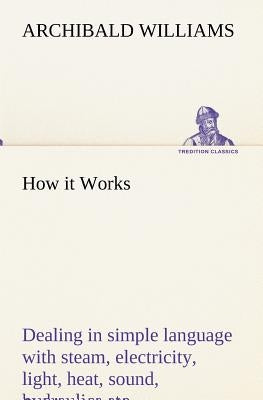 How it Works Dealing in simple language with steam, electricity, light, heat, sound, hydraulics, optics, etc. by Williams, Archibald