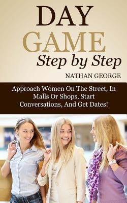 Day Game Step by Step: Approach Women On The Street, In Malls Or Shops, Start Conversations, And Get Dates! by George, Nathan