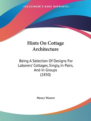 Hints On Cottage Architecture: Being A Selection Of Designs For Laborers' Cottages, Singly, In Pairs, And In Groups (1850) by Weaver, Henry