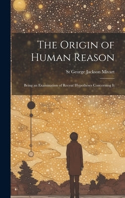 The Origin of Human Reason: Being an Examination of Recent Hypotheses Concerning It by Mivart, St George Jackson