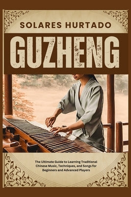 Guzheng: The Ultimate Guide to Learning Traditional Chinese Music, Techniques, and Songs for Beginners and Advanced Players by Hurtado, Solares