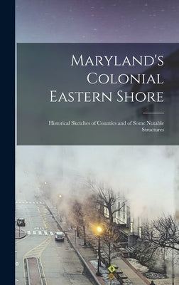 Maryland's Colonial Eastern Shore: Historical Sketches of Counties and of Some Notable Structures by Anonymous