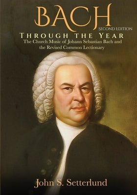 BACH Through the Year: The Church Music of Johann Sebastian Bach and the Revised Common Lectionary, SECOND EDITION: The Church Music of Johan by Setterlund, John S.