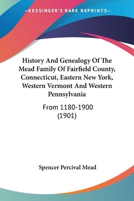 History And Genealogy Of The Mead Family Of Fairfield County, Connecticut, Eastern New York, Western Vermont And Western Pennsylvania: From 1180-1900 by Mead, Spencer Percival