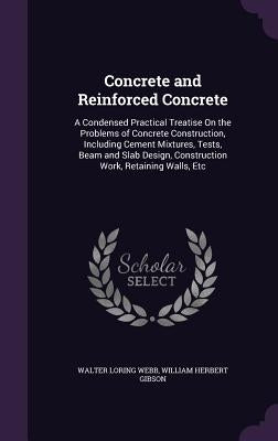 Concrete and Reinforced Concrete: A Condensed Practical Treatise On the Problems of Concrete Construction, Including Cement Mixtures, Tests, Beam and by Webb, Walter Loring