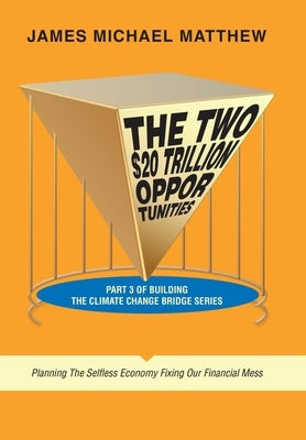 The Two $20 Trillion Opportunities: Part 3 of Building the Climate Change Bridge Series Planning the Selfless Economy Fixing Our Financial Mess by Matthew, James Michael