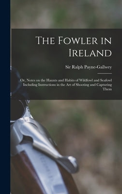 The Fowler in Ireland; or, Notes on the Haunts and Habits of Wildfowl and Seafowl Including Instructions in the Art of Shooting and Capturing Them by Payne-Gallwey, Ralph