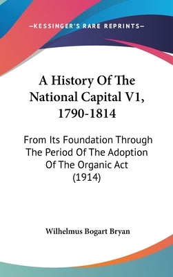 A History Of The National Capital V1, 1790-1814: From Its Foundation Through The Period Of The Adoption Of The Organic Act (1914) by Bryan, Wilhelmus Bogart