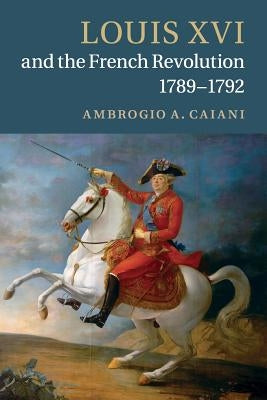 Louis XVI and the French Revolution, 1789-1792 by Caiani, Ambrogio A.