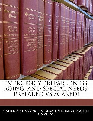 Emergency Preparedness, Aging, and Special Needs: Prepared Vs Scared! by United States Congress Senate Special Co