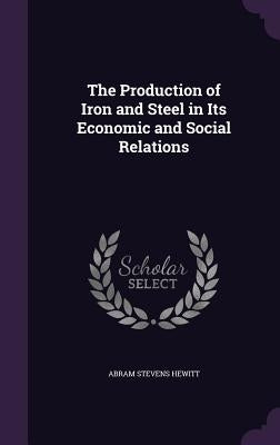 The Production of Iron and Steel in Its Economic and Social Relations by Hewitt, Abram Stevens