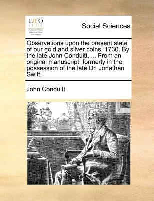 Observations Upon the Present State of Our Gold and Silver Coins, 1730. by the Late John Conduitt, ... from an Original Manuscript, Formerly in the Po by Conduitt, John