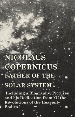 Nicolaus Copernicus, Father of the Solar System - Including a Biography, Pictures and his Dedication from 'Of the Revolutions of the Heavenly Bodies.' by Various