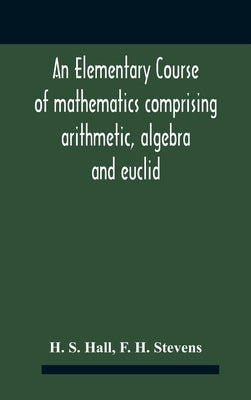 An Elementary Course Of Mathematics Comprising Arithmetic, Algebra And Euclid by S. Hall, H.