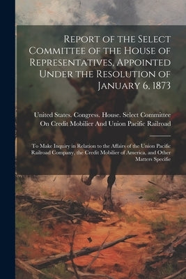 Report of the Select Committee of the House of Representatives, Appointed Under the Resolution of January 6, 1873: To Make Inquiry in Relation to the by United States Congress House Selec