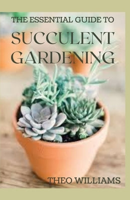 The Essential Guide to Succulent Gardening: A Beginner's Guide to Growing Succulent Plants Indoors and Outdoors by Williams, Theo