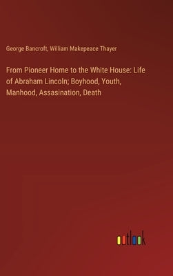 From Pioneer Home to the White House: Life of Abraham Lincoln; Boyhood, Youth, Manhood, Assasination, Death by Bancroft, George