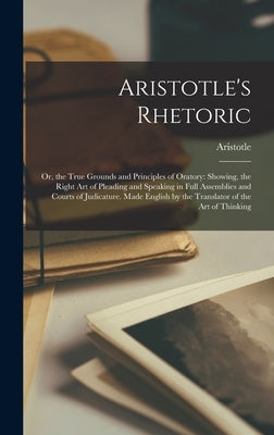 Aristotle's Rhetoric: Or, the True Grounds and Principles of Oratory: Showing, the Right Art of Pleading and Speaking in Full Assemblies and by Aristotle