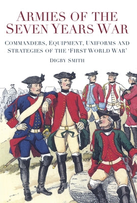 Armies of the Seven Years War: Commanders, Equipment, Uniforms and Strategies of the 'First World War' by Smith, Digby