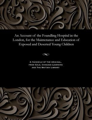 An Account of the Foundling Hospital in the London, for the Maintenance and Education of Exposed and Deserted Young Children by Unknown