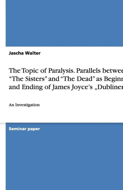 The Topic of Paralysis. Parallels between "The Sisters" and "The Dead" as Beginning and Ending of James Joyce's "Dubliners": An Investigation by Walter, Jascha