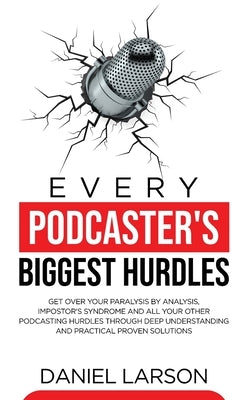 Every Podcaster's Biggest Hurdles: Get Over your Paralysis by Analysis, Impostor's Syndrome and All your Other Podcasting Hurdles Through Deep Underst by Larson, Daniel