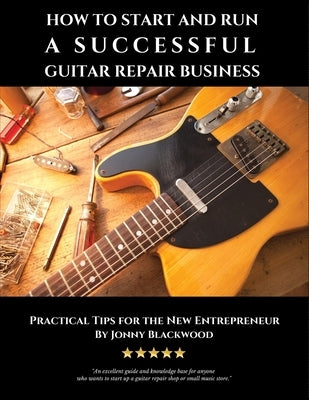 How to Start and Run a Successful Guitar Repair Business: Practical Tips for the New Entrepreneur by Blackwood, Jonny