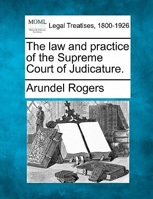 The law and practice of the Supreme Court of Judicature. by Rogers, Arundel