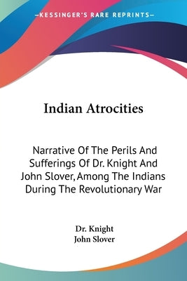 Indian Atrocities: Narrative Of The Perils And Sufferings Of Dr. Knight And John Slover, Among The Indians During The Revolutionary War by Knight