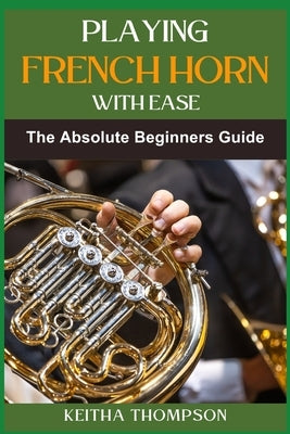 Playing French Horn with Ease: A Comprehensive Guide for Beginners with Step-by-Step Instructions, Techniques, and Essential Tips by Thompson, Keitha