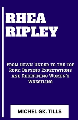 Rhea Ripley: "From Down Under to the Top Rope: Defying Expectations and Redefining Women's Wrestling" by Tills, Michel Gk