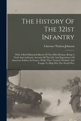 The History Of The 321st Infantry: With A Brief Historical Sketch Of The 80th Division, Being A Vivid And Authentic Account Of The Life And Experience by Johnson, Clarence Walton