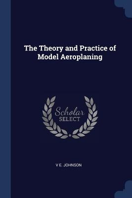 The Theory and Practice of Model Aeroplaning by Johnson, V. E.