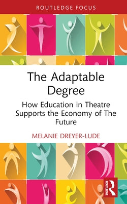 The Adaptable Degree: How Education in Theatre Supports the Economy of The Future by Dreyer-Lude, Melanie