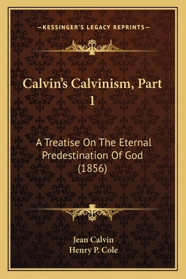 Calvin's Calvinism, Part 1: A Treatise On The Eternal Predestination Of God (1856) by Calvin, Jean