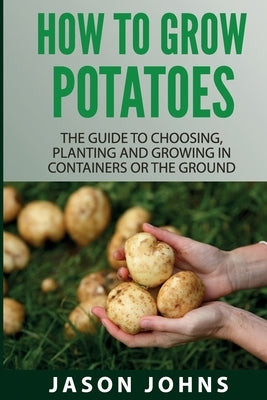 How To Grow Potatoes: The Guide To Choosing, Planting and Growing in Containers Or the Ground by Johns, Jason