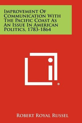 Improvement of Communication with the Pacific Coast as an Issue in American Politics, 1783-1864 by Russel, Robert Royal