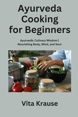 Ayurveda Cooking for Beginners: Ayurvedic Culinary Wisdom Nourishing Body, Mind, and Soul by Krause, Vita