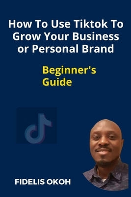 How To Use Tiktok To Grow Your Business Or Personal Brand: Beginner's Guide by Okoh, Fidelis