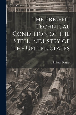 The Present Technical Condition of the Steel Industry of the United States by Barnes, Phineas