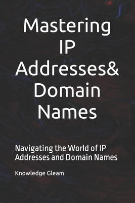 Mastering IP Addresses, Domain Names: Navigating the World of IP Addresses and Domain Names by Gleam, Knowledge