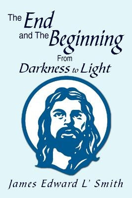 The End and the Beginning: From Darkness to Light: From Darkness to Light by Smith, James Edward L.