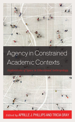 Agency in Constrained Academic Contexts: Explorations of Space in Educational Anthropology by Phillips, Aprille J.