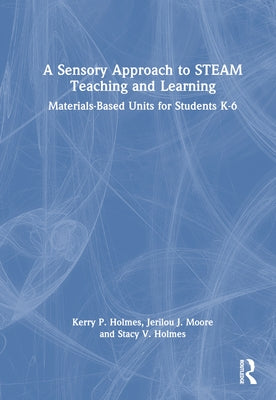 A Sensory Approach to STEAM Teaching and Learning: Materials-Based Units for Students K-6 by Holmes, Kerry P.