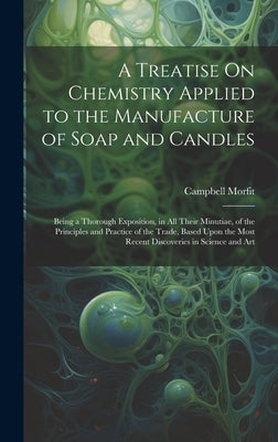 A Treatise On Chemistry Applied to the Manufacture of Soap and Candles: Being a Thorough Exposition, in All Their Minutiae, of the Principles and Prac by Morfit, Campbell